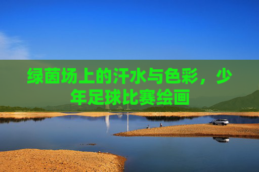 绿茵场上的汗水与色彩,少年足球比赛绘画