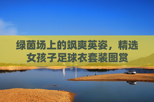 绿茵场上的飒爽英姿,精选女孩子足球衣套装图赏