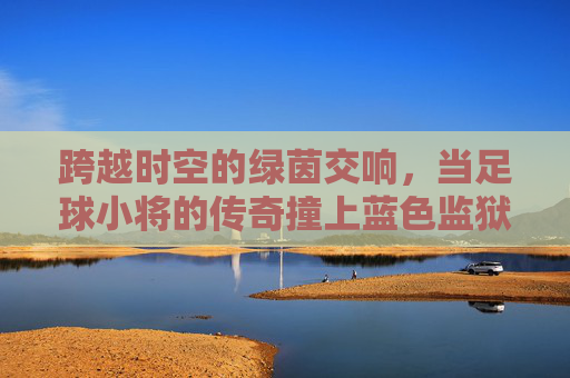 跨越时空的绿茵交响,当足球小将的传奇撞上蓝色监狱的狂想