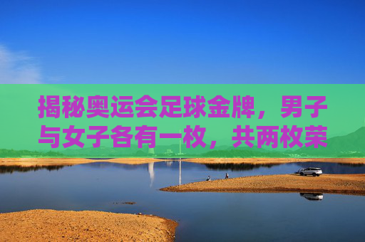 揭秘奥运会足球金牌，男子与女子各有一枚，共两枚荣耀