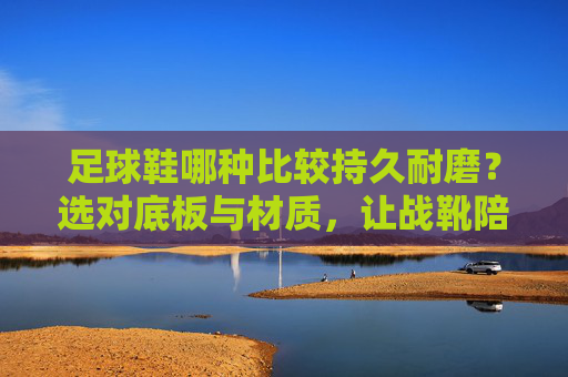足球鞋哪种比较持久耐磨?选对底板与材质,让战靴陪你更久