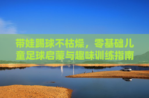 带娃踢球不枯燥，零基础儿童足球启蒙与趣味训练指南