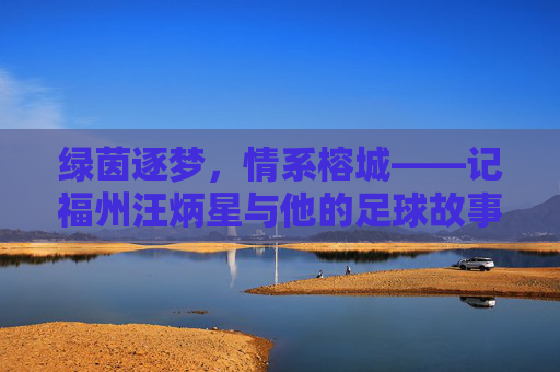 绿茵逐梦,情系榕城——记福州汪炳星与他的足球故事