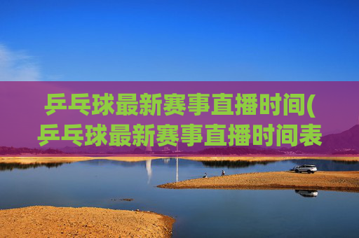 乒乓球最新赛事直播时间(乒乓球最新赛事直播时间表)