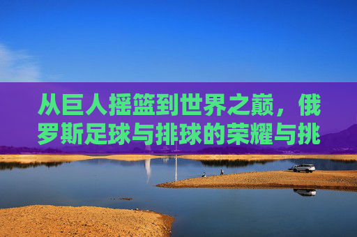 从巨人摇篮到世界之巅,俄罗斯足球与排球的荣耀与挑战