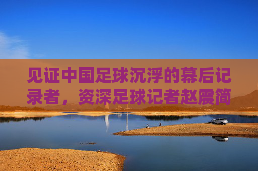 见证中国足球沉浮的幕后记录者，资深足球记者赵震简历及从业回顾