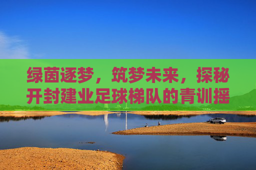 绿茵逐梦，筑梦未来，探秘开封建业足球梯队的青训摇篮