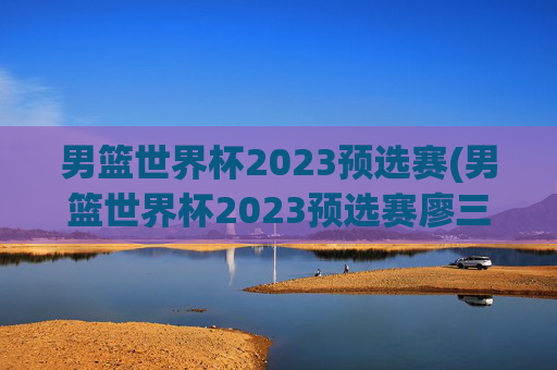 男篮世界杯2023预选赛(男篮世界杯2023预选赛廖三宁)