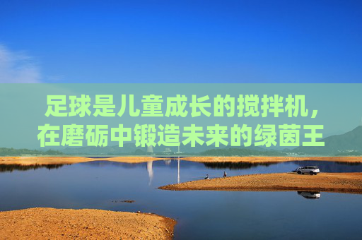 足球是儿童成长的搅拌机，在磨砺中锻造未来的绿茵王者