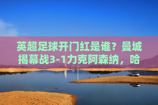 英超足球开门红是谁？曼城揭幕战3-1力克阿森纳，哈兰德闪耀全场