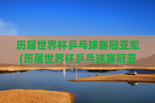 历届世界杯乒乓球赛冠亚军(历届世界杯乒乓球赛冠亚军名单)