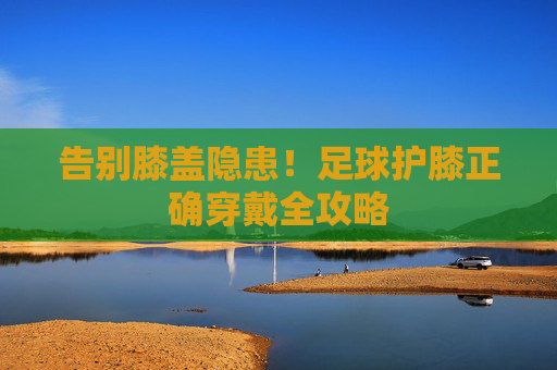 告别膝盖隐患!足球护膝正确穿戴全攻略