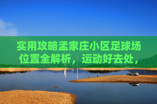 实用攻略孟家庄小区足球场位置全解析,运动好去处,一键导航