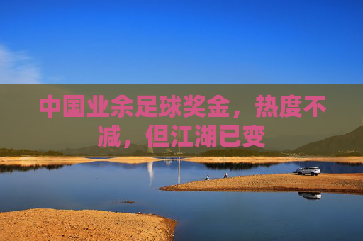 中国业余足球奖金，热度不减，但江湖已变