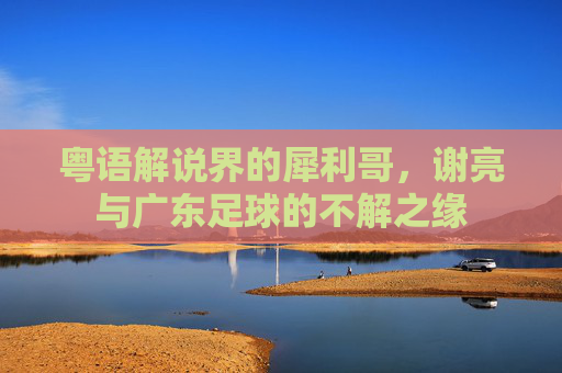 粤语解说界的犀利哥，谢亮与广东足球的不解之缘