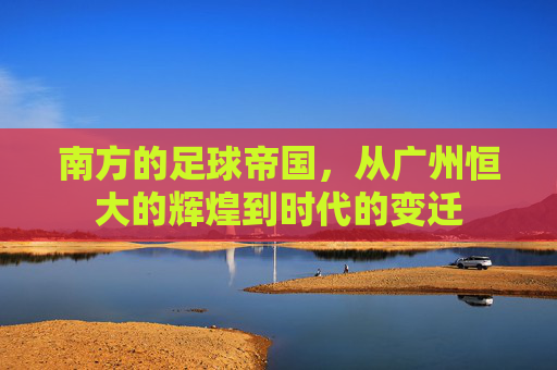 南方的足球帝国,从广州恒大的辉煌到时代的变迁