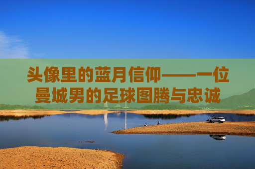 头像里的蓝月信仰——一位曼城男的足球图腾与忠诚