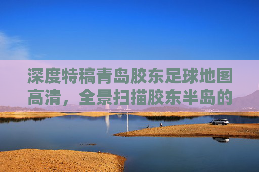 深度特稿青岛胶东足球地图高清,全景扫描胶东半岛的绿茵版图与梦想轨迹