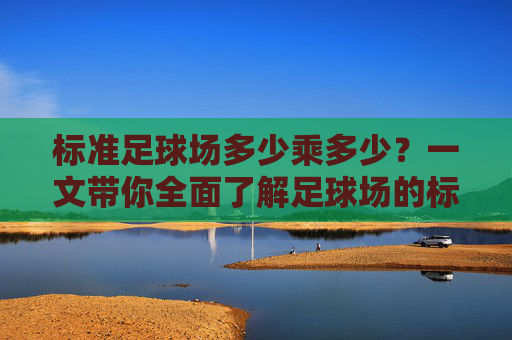 标准足球场多少乘多少？一文带你全面了解足球场的标准尺寸