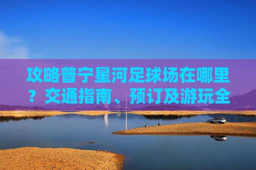 攻略普宁星河足球场在哪里？交通指南、预订及游玩全解析