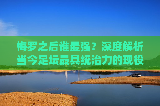 梅罗之后谁最强?深度解析当今足坛最具统治力的现役球星