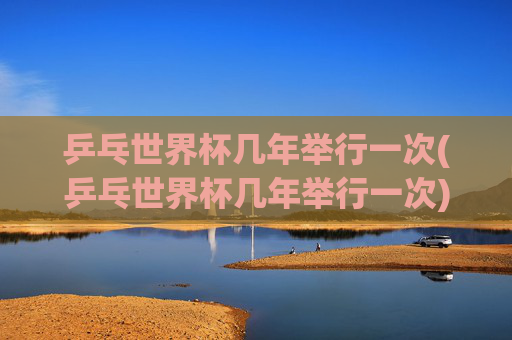 乒乓世界杯几年举行一次(乒乓世界杯几年举行一次)