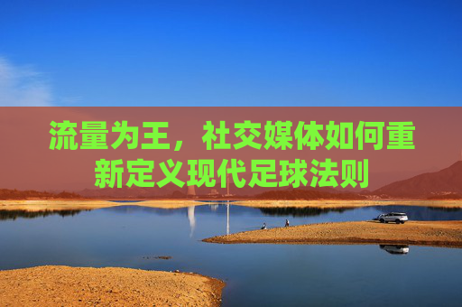 流量为王,社交媒体如何重新定义现代足球法则