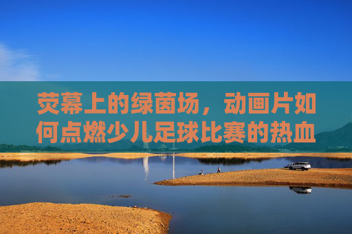荧幕上的绿茵场,动画片如何点燃少儿足球比赛的热血梦想
