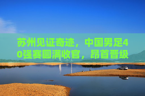 苏州见证奇迹,中国男足40强赛圆满收官,昂首晋级12强赛