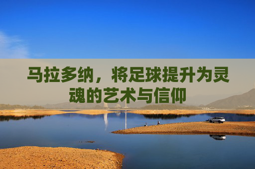 马拉多纳,将足球提升为灵魂的艺术与信仰