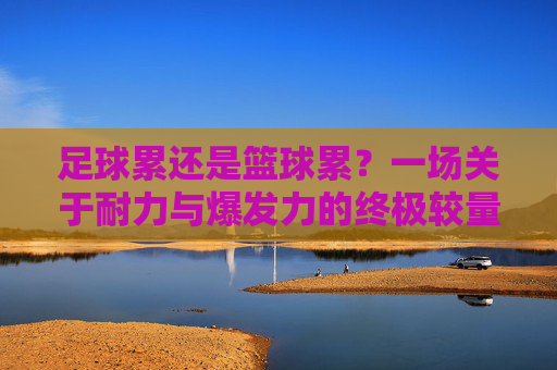 足球累还是篮球累？一场关于耐力与爆发力的终极较量