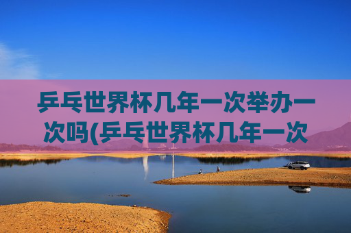 乒乓世界杯几年一次举办一次吗(乒乓世界杯几年一次举办一次吗知乎)