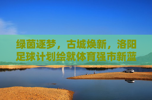 绿茵逐梦，古城焕新，洛阳足球计划绘就体育强市新蓝图