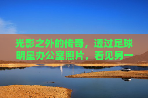 光影之外的传奇，透过足球明星办公室照片，看见另一个维度的辉煌