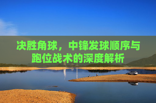 决胜角球,中锋发球顺序与跑位战术的深度解析