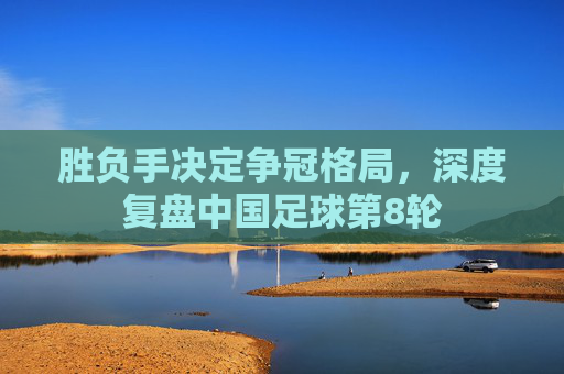 胜负手决定争冠格局，深度复盘中国足球第8轮