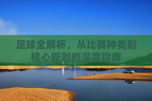 足球全解析，从比赛种类到核心规则的深度指南