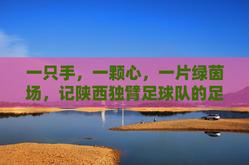 一只手，一颗心，一片绿茵场，记陕西独臂足球队的足球梦