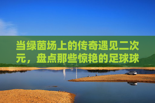 当绿茵场上的传奇遇见二次元，盘点那些惊艳的足球球星动漫头像女