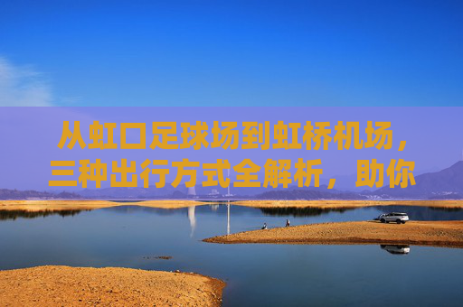 从虹口足球场到虹桥机场,三种出行方式全解析,助你从容出发
