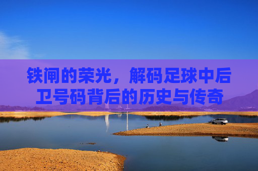 铁闸的荣光,解码足球中后卫号码背后的历史与传奇