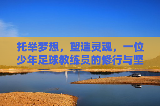 托举梦想,塑造灵魂,一位少年足球教练员的修行与坚守