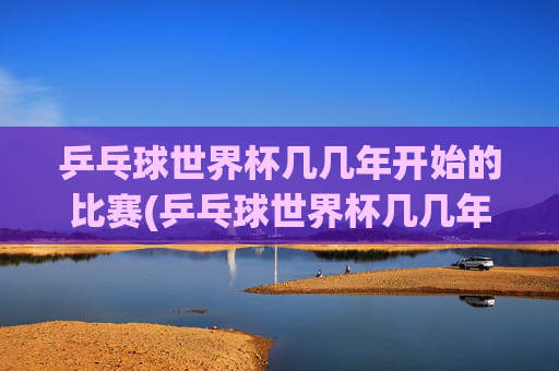 乒乓球世界杯几几年开始的比赛(乒乓球世界杯几几年开始的比赛啊)