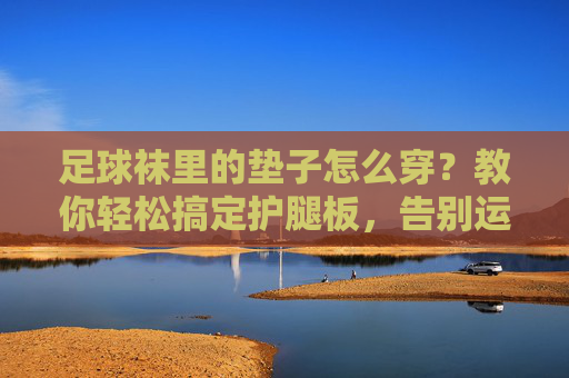足球袜里的垫子怎么穿？教你轻松搞定护腿板，告别运动损伤