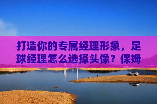 打造你的专属经理形象,足球经理怎么选择头像?保姆级教程