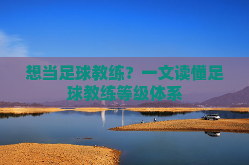 想当足球教练？一文读懂足球教练等级体系