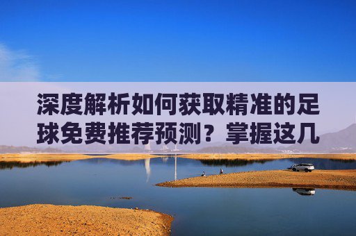 深度解析如何获取精准的足球免费推荐预测？掌握这几点，助你洞察赛场风云