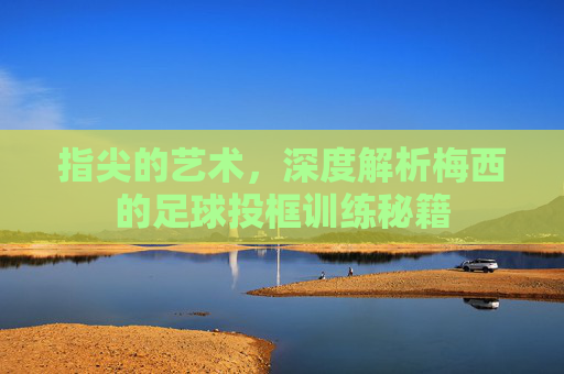 指尖的艺术，深度解析梅西的足球投框训练秘籍