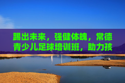 踢出未来,强健体魄,常德青少儿足球培训班,助力孩子成长新高度