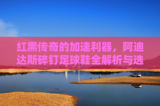 红黑传奇的加速利器,阿迪达斯碎钉足球鞋全解析与选购指南